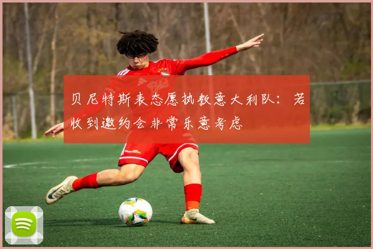 贝尼特斯表态愿执教意大利队：若收到邀约会非常乐意考虑