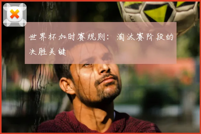 世界杯加时赛规则：淘汰赛阶段的决胜关键