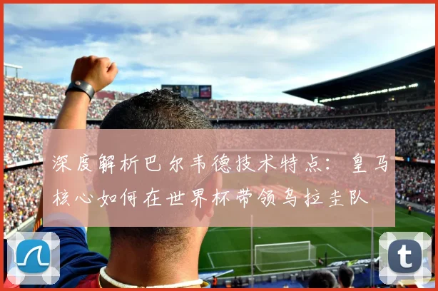 深度解析巴尔韦德技术特点:皇马核心如何在世界杯带领乌拉圭队