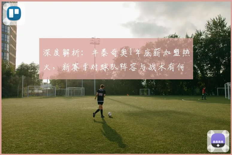 深度解析:丰泰奇奥1年底薪加盟热火,新赛季对球队阵容与战术有何具体影响?
