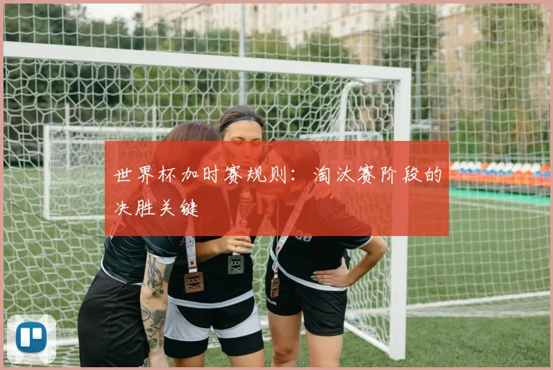世界杯加时赛规则：淘汰赛阶段的决胜关键