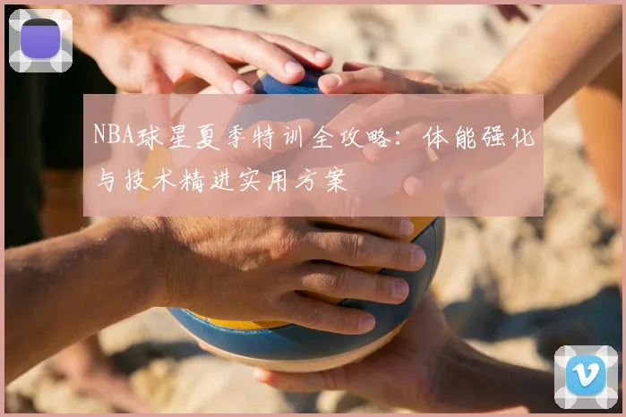 NBA球星夏季特训全攻略：体能强化与技术精进实用方案
