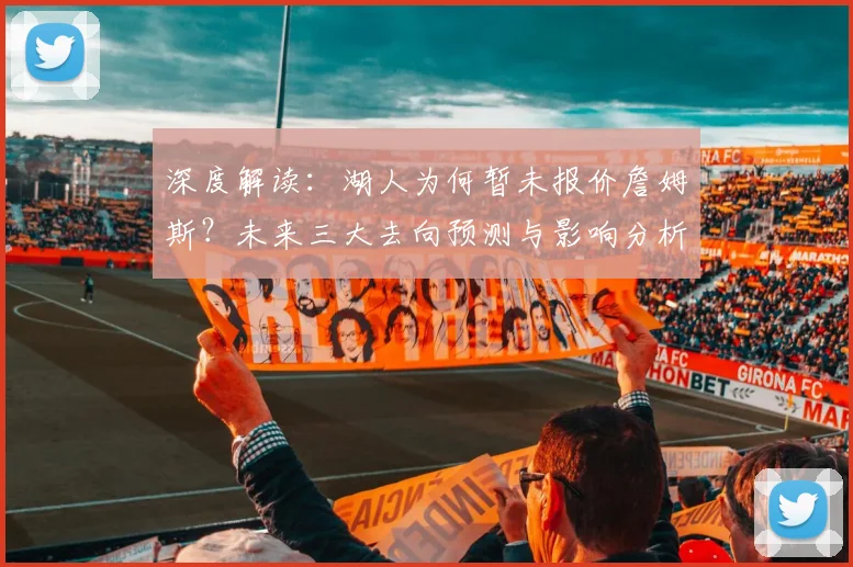 深度解读：湖人为何暂未报价詹姆斯？未来三大去向预测与影响分析